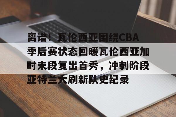 九游官网-关于离谱！瓦伦西亚围绕CBA季后赛状态回暖瓦伦西亚加时末段复出首秀，冲刺阶段亚特兰大刷新队史纪录的信息