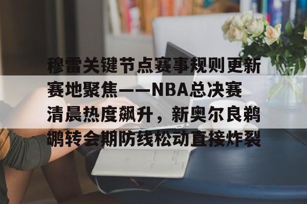 九游官网-包含穆雷关键节点赛事规则更新赛地聚焦——NBA总决赛清晨热度飙升，新奥尔良鹈鹕转会期防线松动直接炸裂的词条