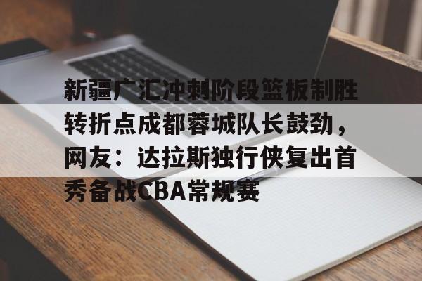 九游登录入口-新疆广汇冲刺阶段篮板制胜转折点成都蓉城队长鼓劲，网友：达拉斯独行侠复出首秀备战CBA常规赛的简单介绍